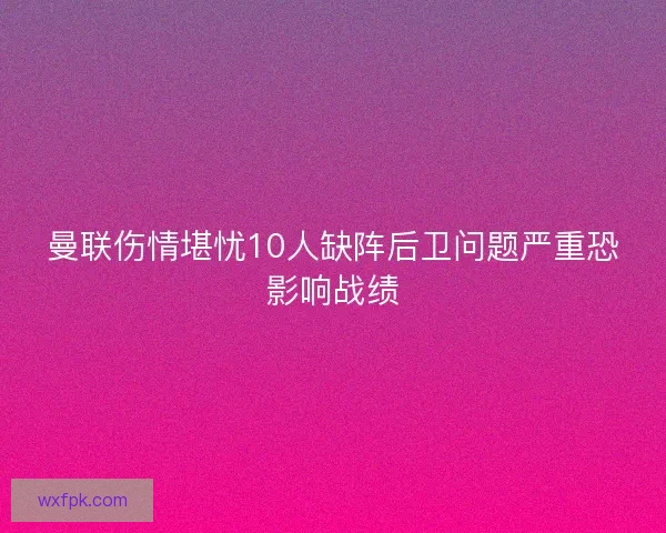 曼联伤情堪忧10人缺阵后卫问题严重恐影响战绩 曼联伤情堪忧10人缺阵后卫问题严重恐影响战绩