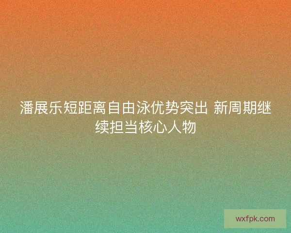 潘展乐短距离自由泳优势突出 新周期继续担当核心人物 潘展乐短距离自由泳优势突出 新周期继续担当核心人物