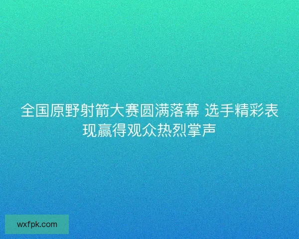 全国原野射箭大赛圆满落幕 选手精彩表现赢得观众热烈掌声 全国原野射箭大赛圆满落幕 选手精彩表现赢得观众热烈掌声