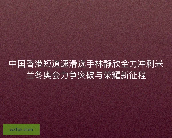 中国香港短道速滑选手林静欣全力冲刺米兰冬奥会力争突破与荣耀新征程