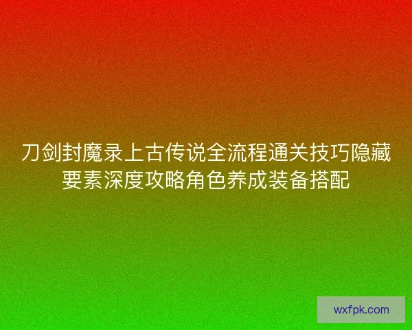 刀剑封魔录上古传说全流程通关技巧隐藏要素深度攻略角色养成装备搭配