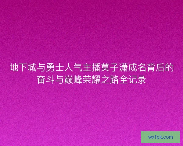地下城与勇士人气主播莫子潇成名背后的奋斗与巅峰荣耀之路全记录