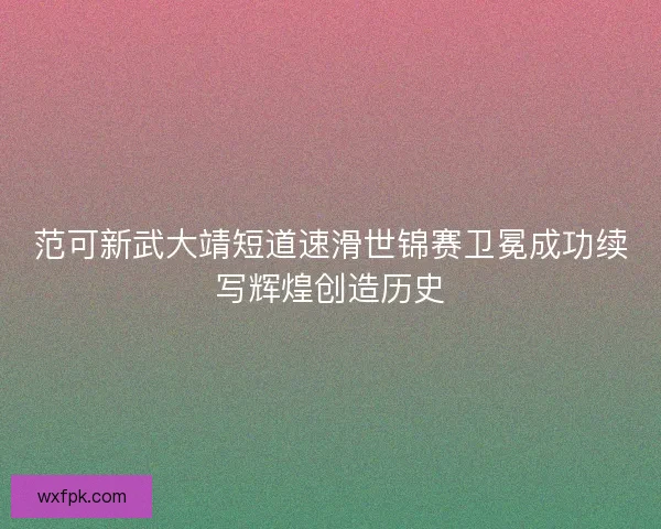 范可新武大靖短道速滑世锦赛卫冕成功续写辉煌创造历史