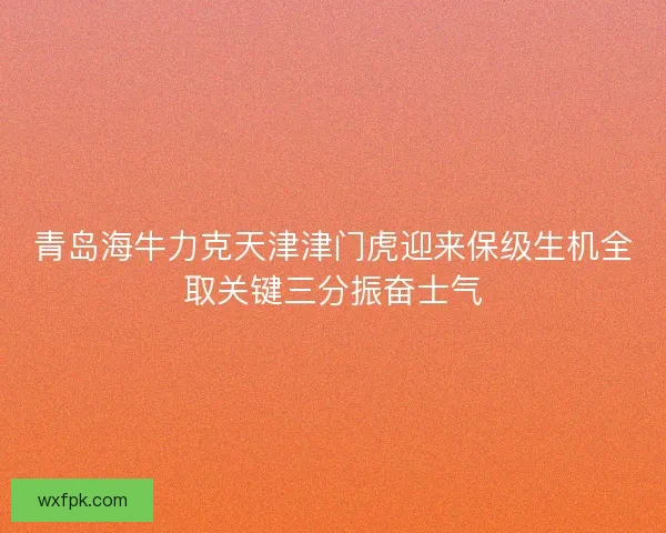青岛海牛力克天津津门虎迎来保级生机全取关键三分振奋士气