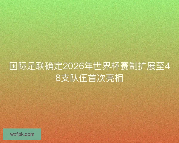 国际足联确定2026年世界杯赛制扩展至48支队伍首次亮相