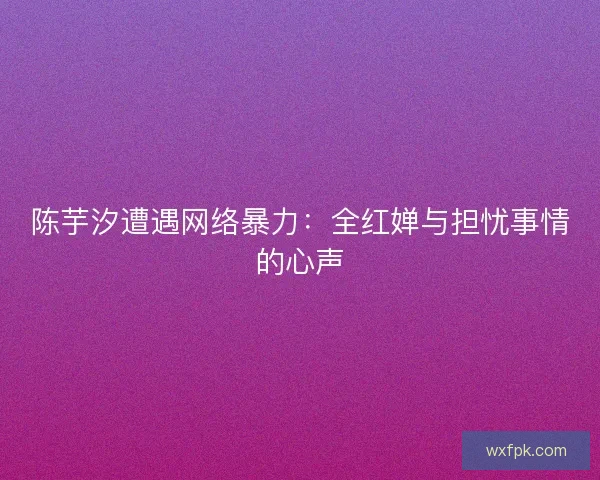 陈芋汐遭遇网络暴力：全红婵与担忧事情的心声