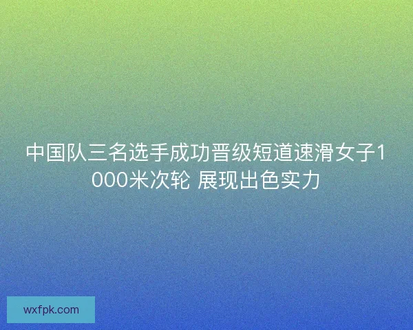 中国队三名选手成功晋级短道速滑女子1000米次轮 展现出色实力