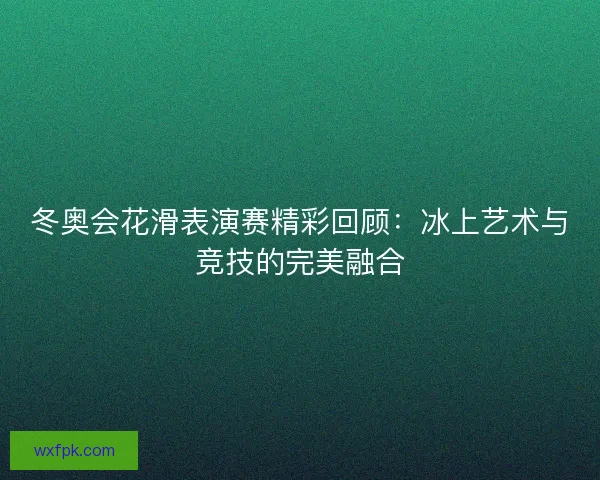 冬奥会花滑表演赛精彩回顾:冰上艺术与竞技的完美融合 冬奥会花滑表演赛精彩回顾:冰上艺术与竞技的完美融合