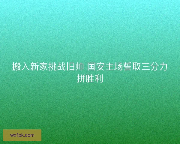 搬入新家挑战旧帅 国安主场誓取三分力拼胜利 搬入新家挑战旧帅 国安主场誓取三分力拼胜利
